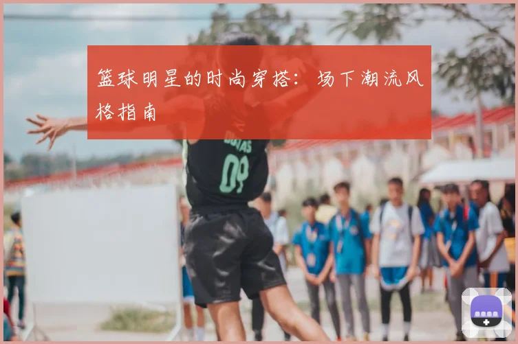 篮球明星的时尚穿搭：场下潮流风格指南