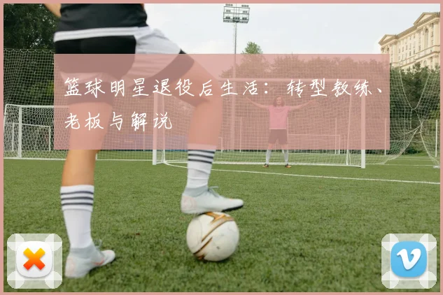 篮球明星退役后生活：转型教练、老板与解说