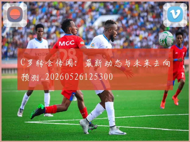 C罗转会传闻:最新动态与未来去向预测_20260526125300
