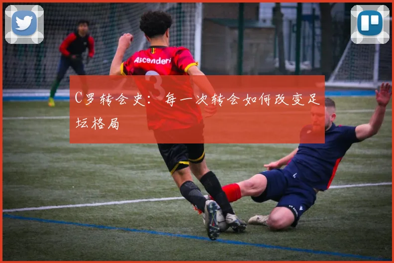 C罗转会史:每一次转会如何改变足坛格局