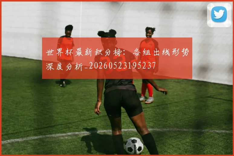 世界杯最新积分榜:各组出线形势深度分析_20260523195237