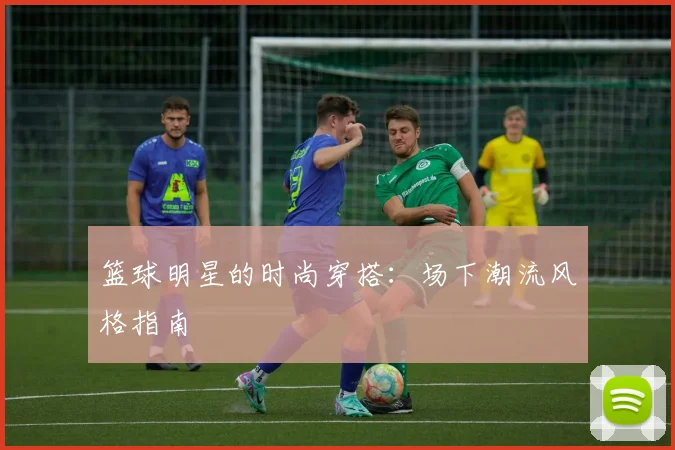 篮球明星的时尚穿搭：场下潮流风格指南