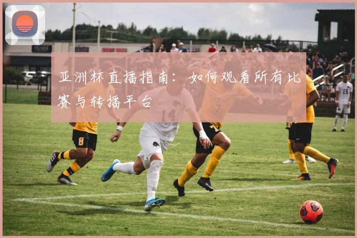 亚洲杯直播指南:如何观看所有比赛与转播平台