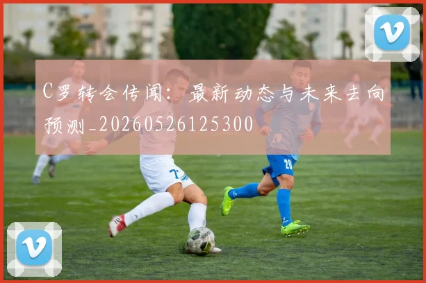 C罗转会传闻:最新动态与未来去向预测_20260526125300